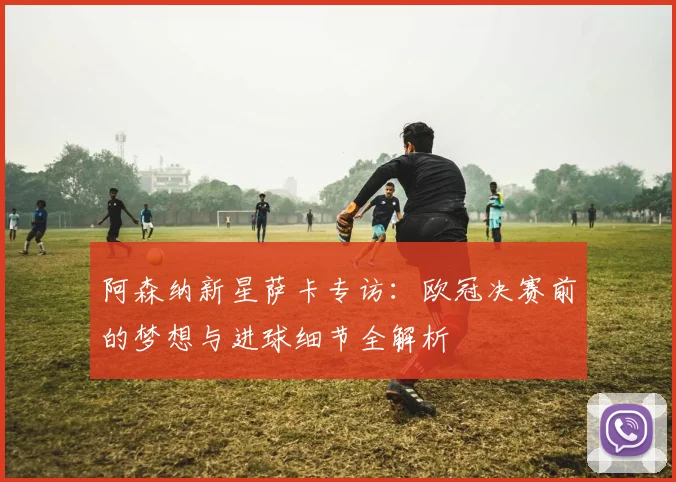 阿森纳新星萨卡专访：欧冠决赛前的梦想与进球细节全解析