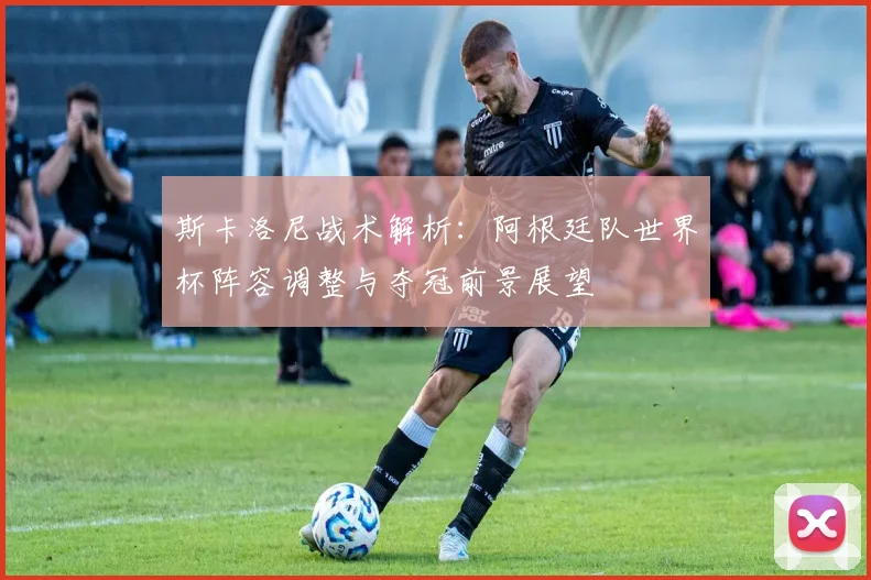 斯卡洛尼战术解析：阿根廷队世界杯阵容调整与夺冠前景展望