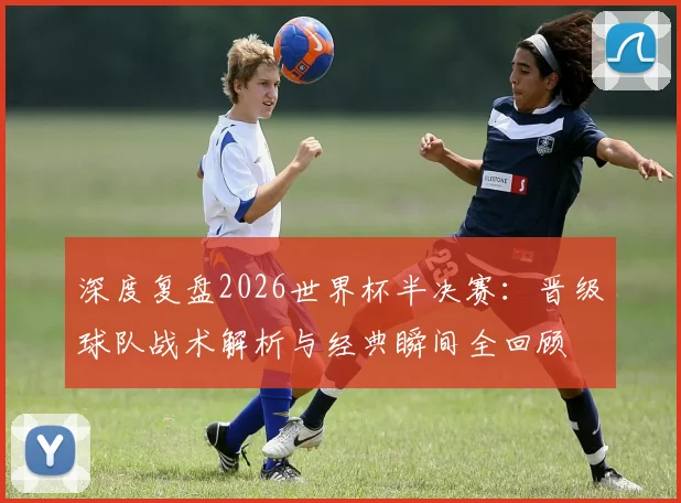 深度复盘2026世界杯半决赛:晋级球队战术解析与经典瞬间全回顾