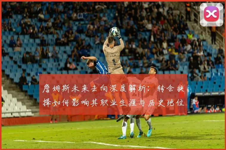 詹姆斯未来去向深度解析：转会抉择如何影响其职业生涯与历史地位