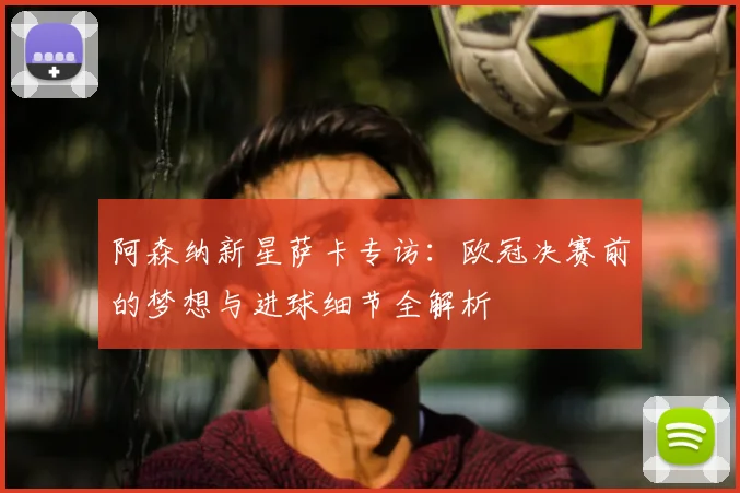 阿森纳新星萨卡专访:欧冠决赛前的梦想与进球细节全解析